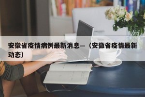 安徽省疫情病例最新消息—（安徽省疫情最新动态）