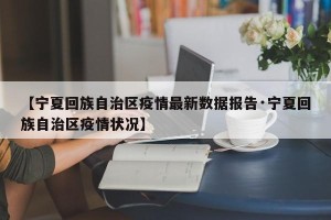 【宁夏回族自治区疫情最新数据报告·宁夏回族自治区疫情状况】