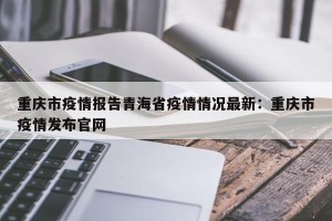重庆市疫情报告青海省疫情情况最新：重庆市疫情发布官网