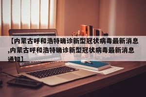 【内蒙古呼和浩特确诊新型冠状病毒最新消息,内蒙古呼和浩特确诊新型冠状病毒最新消息通知】
