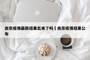 南京疫情最新结果出来了吗›南京疫情结果公布