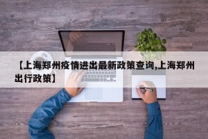【上海郑州疫情进出最新政策查询,上海郑州出行政策】