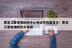 黑龙江省疫情防控中心电话号码是多少：黑龙江省疫情防控办电话