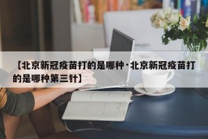 【北京新冠疫苗打的是哪种·北京新冠疫苗打的是哪种第三针】