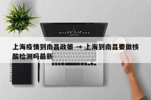 上海疫情到南昌政策 → 上海到南昌要做核酸检测吗最新