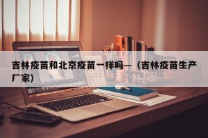 吉林疫苗和北京疫苗一样吗—（吉林疫苗生产厂家）