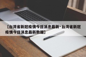 【台湾省新冠疫情今日消息最新·台湾省新冠疫情今日消息最新数据】