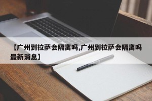 【广州到拉萨会隔离吗,广州到拉萨会隔离吗最新消息】