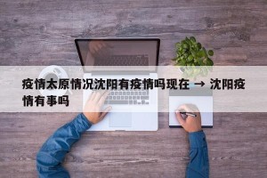 疫情太原情况沈阳有疫情吗现在 → 沈阳疫情有事吗