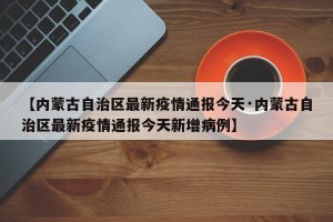 【内蒙古自治区最新疫情通报今天·内蒙古自治区最新疫情通报今天新增病例】