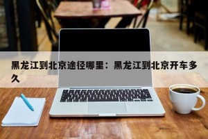黑龙江到北京途径哪里：黑龙江到北京开车多久