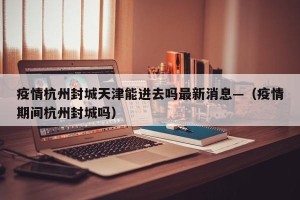 疫情杭州封城天津能进去吗最新消息—（疫情期间杭州封城吗）