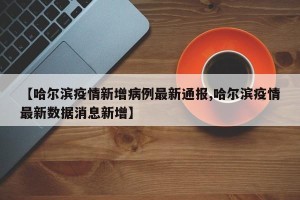 【哈尔滨疫情新增病例最新通报,哈尔滨疫情最新数据消息新增】