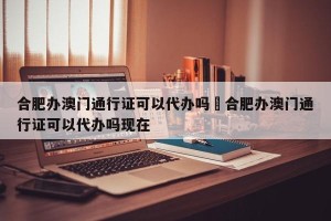 合肥办澳门通行证可以代办吗›合肥办澳门通行证可以代办吗现在