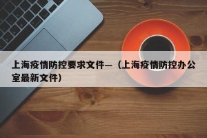 上海疫情防控要求文件—（上海疫情防控办公室最新文件）