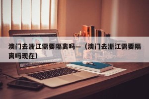 澳门去浙江需要隔离吗—（澳门去浙江需要隔离吗现在）