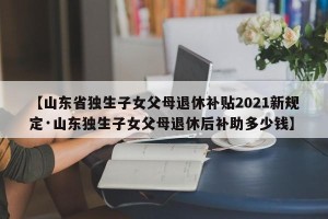 【山东省独生子女父母退休补贴2021新规定·山东独生子女父母退休后补助多少钱】