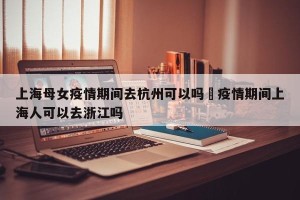 上海母女疫情期间去杭州可以吗›疫情期间上海人可以去浙江吗