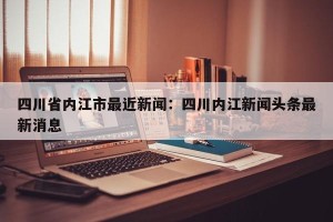 四川省内江市最近新闻：四川内江新闻头条最新消息