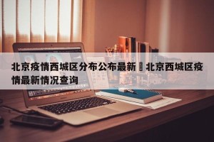 北京疫情西城区分布公布最新›北京西城区疫情最新情况查询