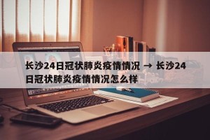 长沙24日冠状肺炎疫情情况 → 长沙24日冠状肺炎疫情情况怎么样