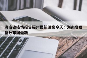 海南省疫情报告福州最新消息今天：海南省疫情分布图最新