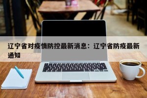 辽宁省对疫情防控最新消息：辽宁省防疫最新通知