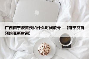广西南宁疫苗预约什么时候放号—（南宁疫苗预约更新时间）