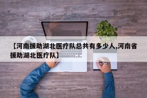 【河南援助湖北医疗队总共有多少人,河南省援助湖北医疗队】