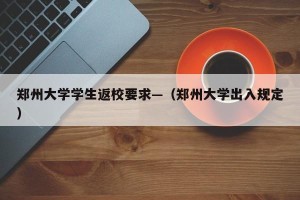 郑州大学学生返校要求—（郑州大学出入规定）