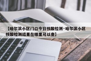 【哈尔滨小区门口今日核酸检测·哈尔滨小区核酸检测结果在哪里可以查】