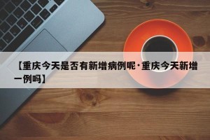 【重庆今天是否有新增病例呢·重庆今天新增一例吗】