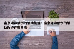 南京确诊病例的活动轨迹：南京确诊病例的活动轨迹在哪里看