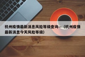 杭州疫情最新消息风险等级查询—（杭州疫情最新消息今天风险等级）