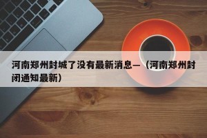 河南郑州封城了没有最新消息—（河南郑州封闭通知最新）