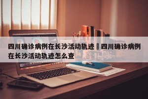 四川确诊病例在长沙活动轨迹›四川确诊病例在长沙活动轨迹怎么查