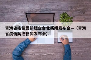 青海省疫情最新规定台北新闻发布会—（青海省疫情防控新闻发布会）