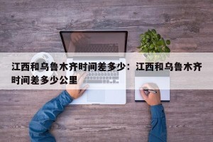 江西和乌鲁木齐时间差多少：江西和乌鲁木齐时间差多少公里