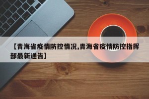 【青海省疫情防控情况,青海省疫情防控指挥部最新通告】