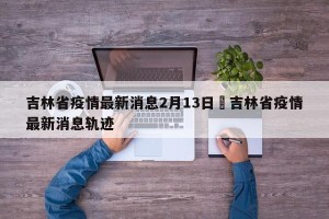 吉林省疫情最新消息2月13日›吉林省疫情最新消息轨迹