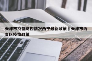 天津市疫情防控情况西宁最新政策›天津市西青区疫情政策
