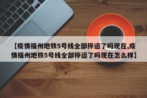 【疫情福州地铁5号线全部停运了吗现在,疫情福州地铁5号线全部停运了吗现在怎么样】