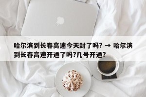 哈尔滨到长春高速今天封了吗? → 哈尔滨到长春高速开通了吗?几号开通?