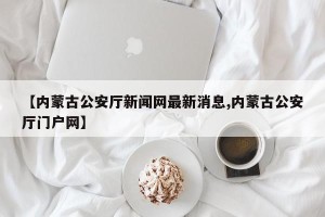 【内蒙古公安厅新闻网最新消息,内蒙古公安厅门户网】