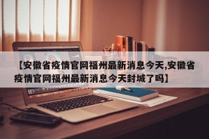 【安徽省疫情官网福州最新消息今天,安徽省疫情官网福州最新消息今天封城了吗】