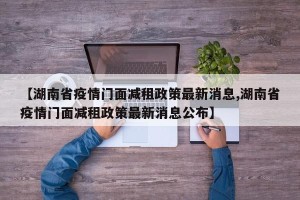 【湖南省疫情门面减租政策最新消息,湖南省疫情门面减租政策最新消息公布】
