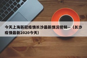 今天上海新冠疫情长沙最新情况视频—（长沙疫情最新2020今天）