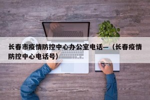 长春市疫情防控中心办公室电话—（长春疫情防控中心电话号）