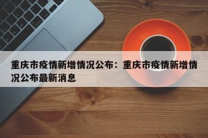 重庆市疫情新增情况公布：重庆市疫情新增情况公布最新消息