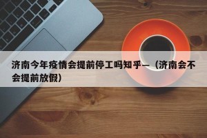 济南今年疫情会提前停工吗知乎—（济南会不会提前放假）